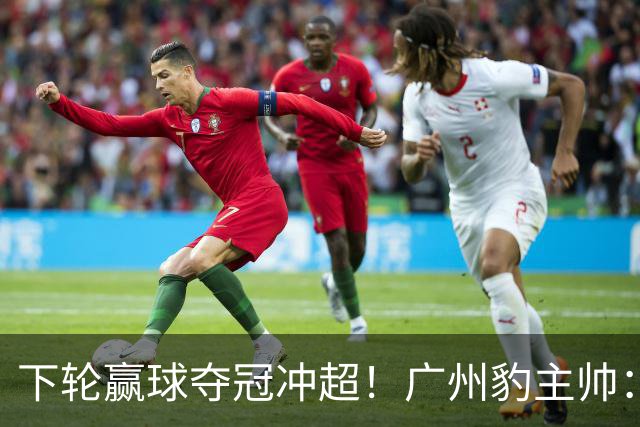下轮赢球夺冠冲超！广州豹主帅：这种硬仗在冲超路上必须要趟过去