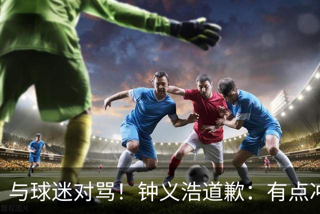 与球迷对骂！钟义浩道歉：有点冲动，输球都难受，我没控制住情绪