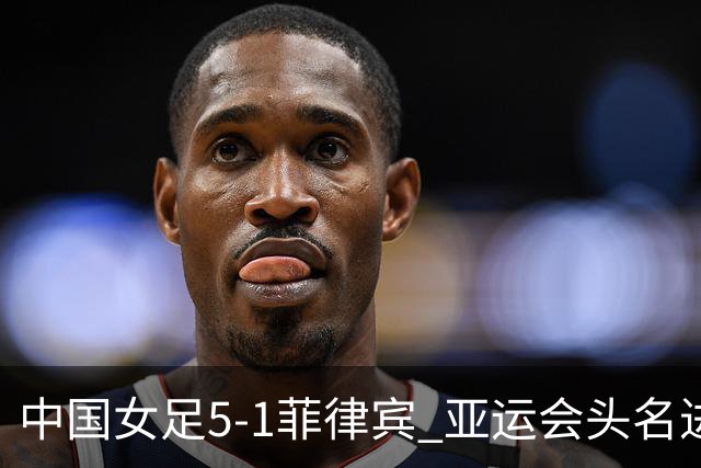 中国女足5-1菲律宾 亚运会头名进8强+决赛前避开日本 王妍雯戴帽