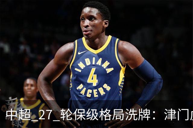 中超 27 轮保级格局洗牌：津门虎成功上岸，武汉降级基本成定局