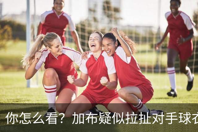 你怎么看？加布疑似拉扯对手球衣逃黄，轻微身体接触后跳水
