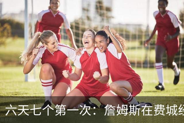 六天七个第一次：詹姆斯在费城经历的不只是首胜