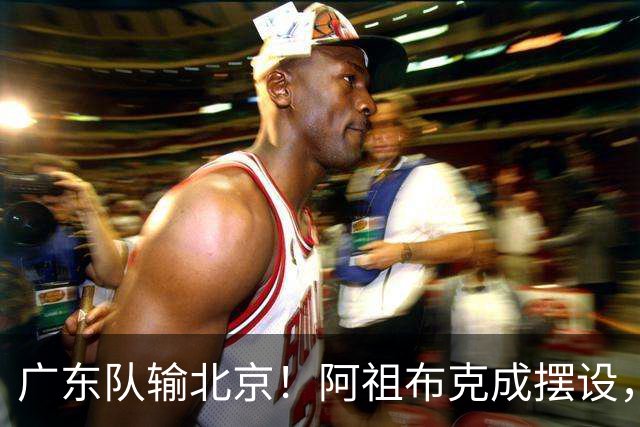 广东队输北京！阿祖布克成摆设，杨鸣给亚帅支招，威姆斯请缨出战