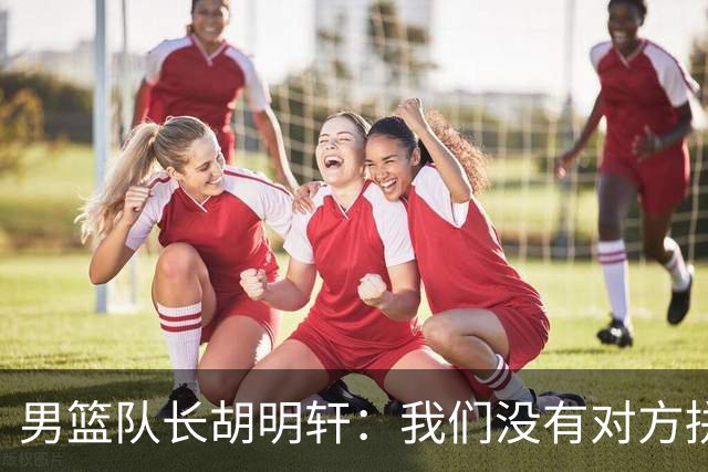 男篮队长胡明轩：我们没有对方拼得凶 对困难准备不足