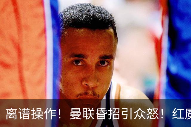 离谱操作！曼联昏招引众怒！红魔管理层濒临下课