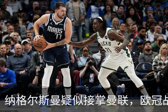 纳格尔斯曼疑似接掌曼联，欧冠战报解读豪门危机与机遇