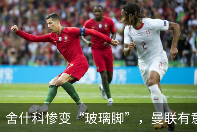 舍什科惨变“玻璃脚”，曼联有意签下吉拉西来顶班