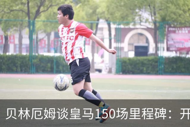 贝林厄姆谈皇马150场里程碑：开心、自豪，能在这踢球是一种荣幸