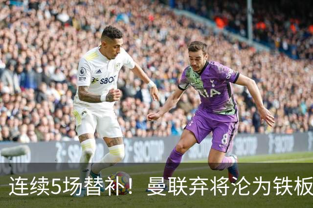 连续5场替补！曼联弃将沦为铁板凳 维拉不想5000万买他