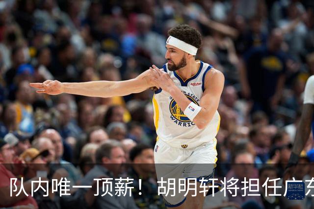 队内唯一顶薪！胡明轩将担任广东男篮新赛季的队长