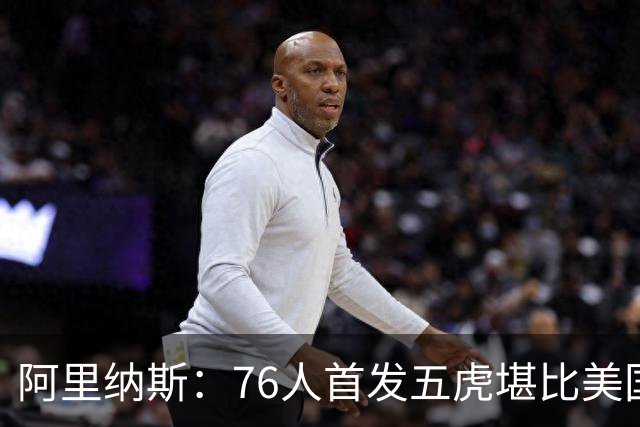 阿里纳斯：76人首发五虎堪比美国男篮，没教练准备好应对这套进攻