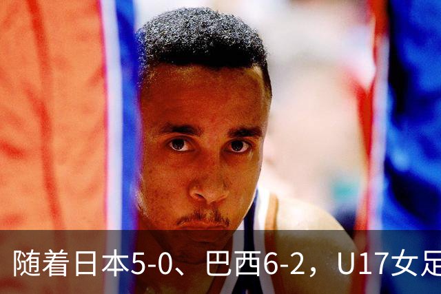 随着日本5-0、巴西6-2，U17女足世界杯最新积分榜出炉