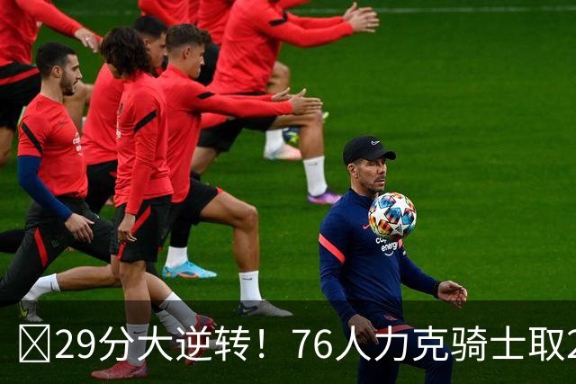 🏀29分大逆转！76人力克骑士取2连胜 四巨头砍94分 米切尔32+9