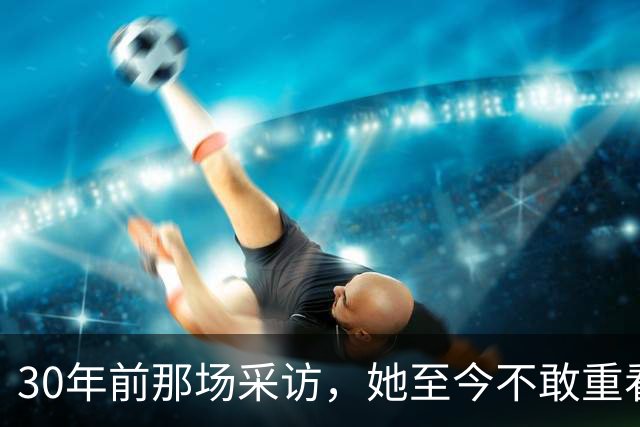 30年前那场采访，她至今不敢重看：想抱抱当年的自己