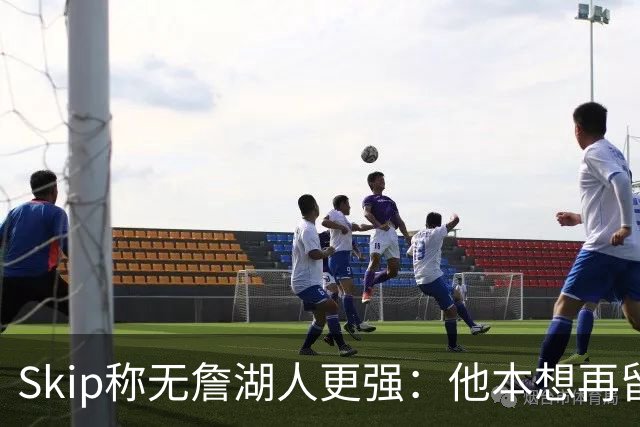 Skip称无詹湖人更强：他本想再留一年却被管理层拒绝
